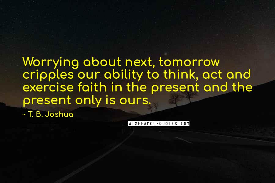 T. B. Joshua Quotes: Worrying about next, tomorrow cripples our ability to think, act and exercise faith in the present and the present only is ours.