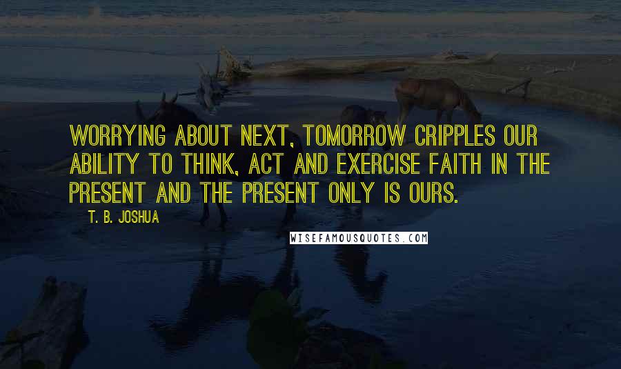 T. B. Joshua Quotes: Worrying about next, tomorrow cripples our ability to think, act and exercise faith in the present and the present only is ours.