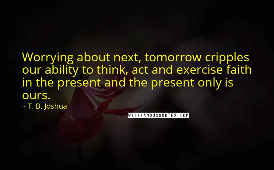 T. B. Joshua Quotes: Worrying about next, tomorrow cripples our ability to think, act and exercise faith in the present and the present only is ours.