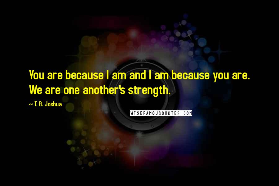 T. B. Joshua Quotes: You are because I am and I am because you are. We are one another's strength.