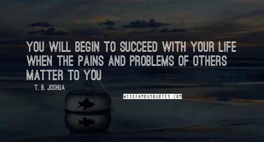 T. B. Joshua Quotes: You will begin to succeed with your life when the pains and problems of others matter to you