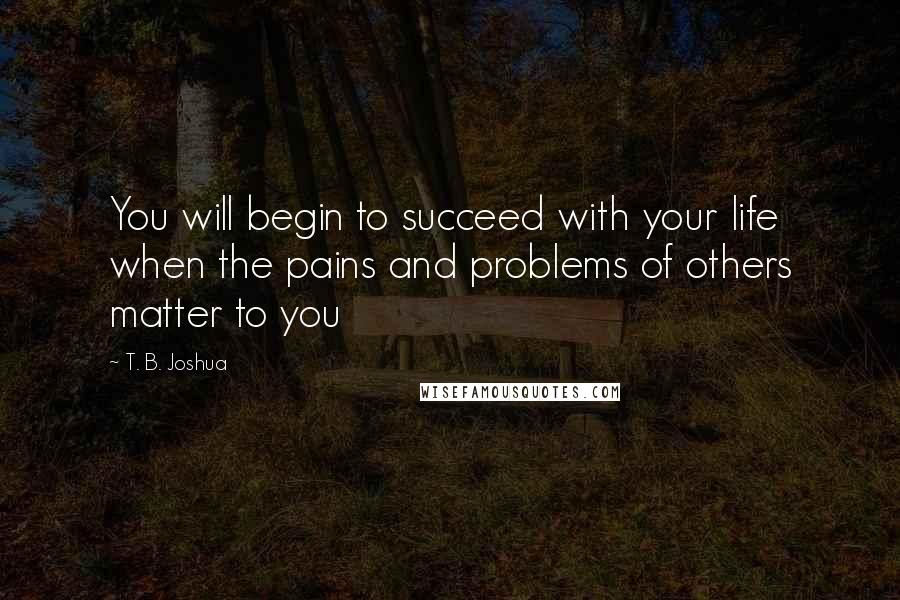 T. B. Joshua Quotes: You will begin to succeed with your life when the pains and problems of others matter to you