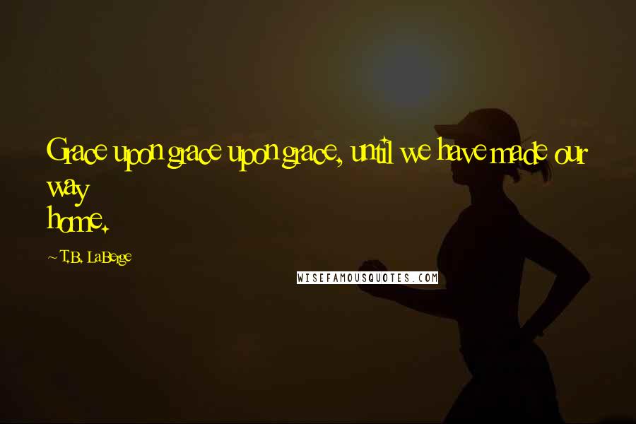 T.B. LaBerge Quotes: Grace upon grace upon grace, until we have made our way home.