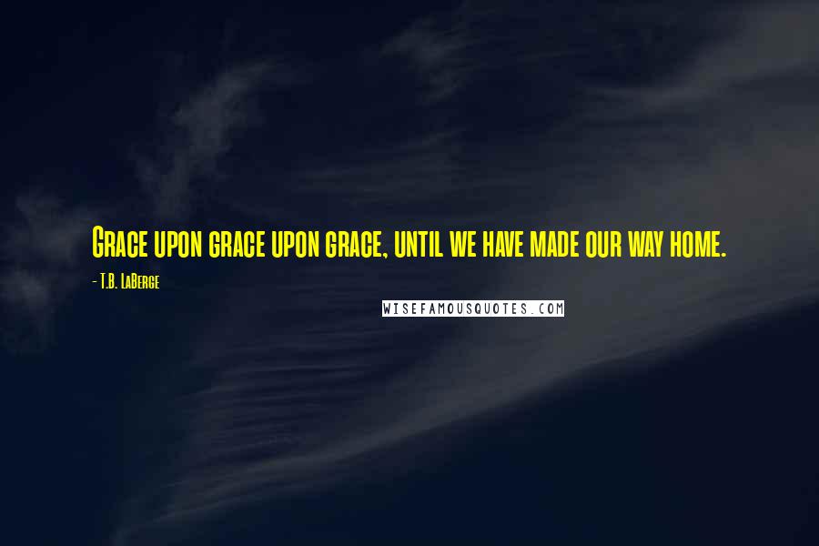 T.B. LaBerge Quotes: Grace upon grace upon grace, until we have made our way home.