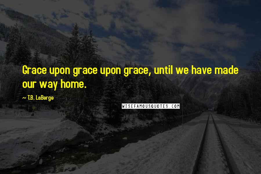 T.B. LaBerge Quotes: Grace upon grace upon grace, until we have made our way home.