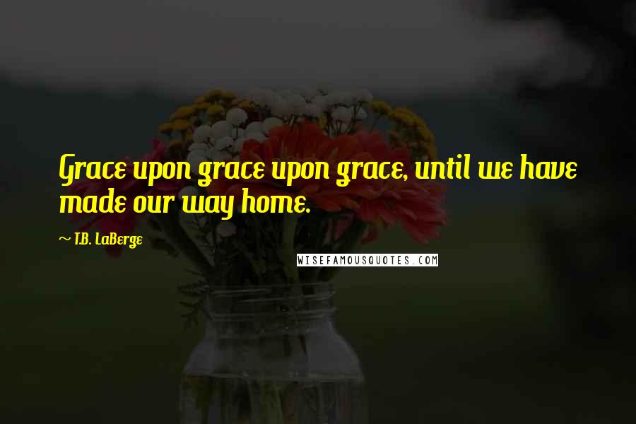 T.B. LaBerge Quotes: Grace upon grace upon grace, until we have made our way home.