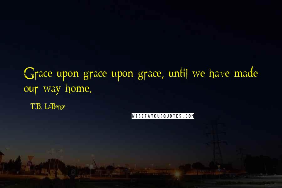 T.B. LaBerge Quotes: Grace upon grace upon grace, until we have made our way home.