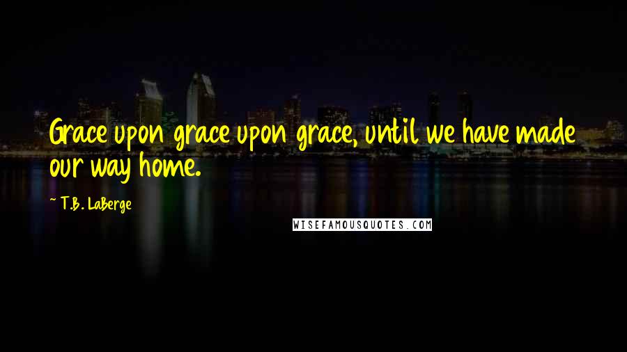 T.B. LaBerge Quotes: Grace upon grace upon grace, until we have made our way home.