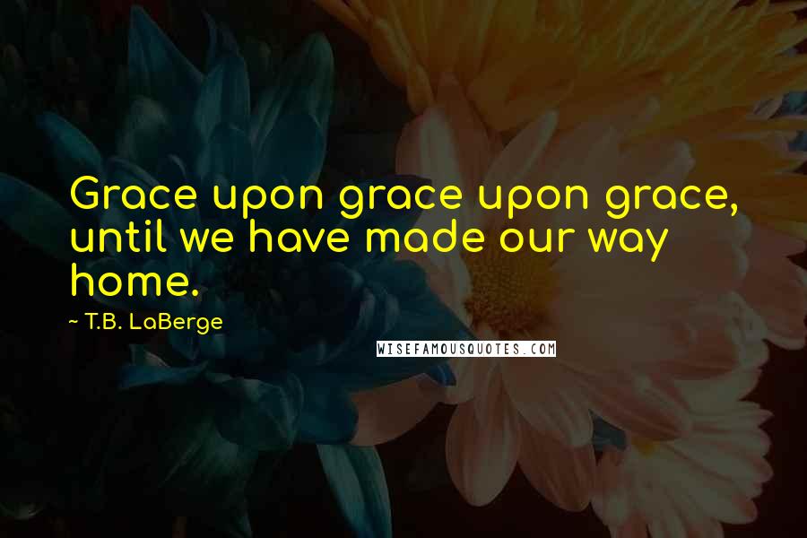 T.B. LaBerge Quotes: Grace upon grace upon grace, until we have made our way home.