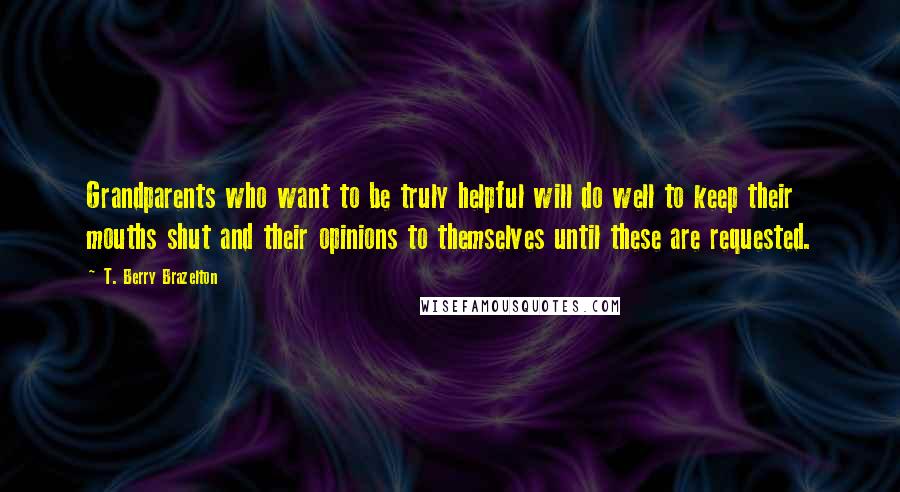 T. Berry Brazelton Quotes: Grandparents who want to be truly helpful will do well to keep their mouths shut and their opinions to themselves until these are requested.