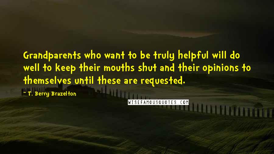 T. Berry Brazelton Quotes: Grandparents who want to be truly helpful will do well to keep their mouths shut and their opinions to themselves until these are requested.