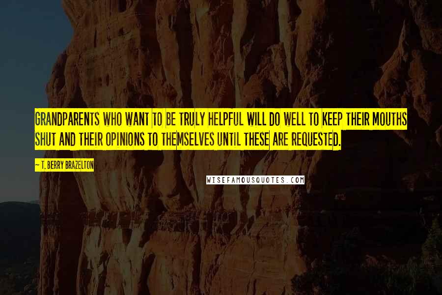 T. Berry Brazelton Quotes: Grandparents who want to be truly helpful will do well to keep their mouths shut and their opinions to themselves until these are requested.