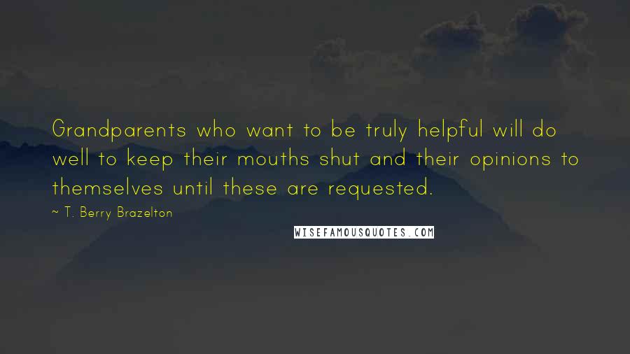 T. Berry Brazelton Quotes: Grandparents who want to be truly helpful will do well to keep their mouths shut and their opinions to themselves until these are requested.