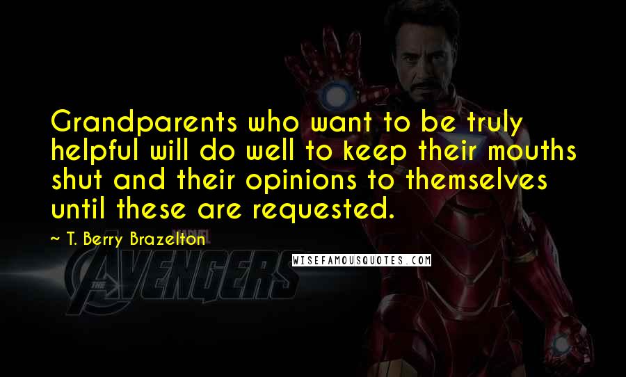 T. Berry Brazelton Quotes: Grandparents who want to be truly helpful will do well to keep their mouths shut and their opinions to themselves until these are requested.