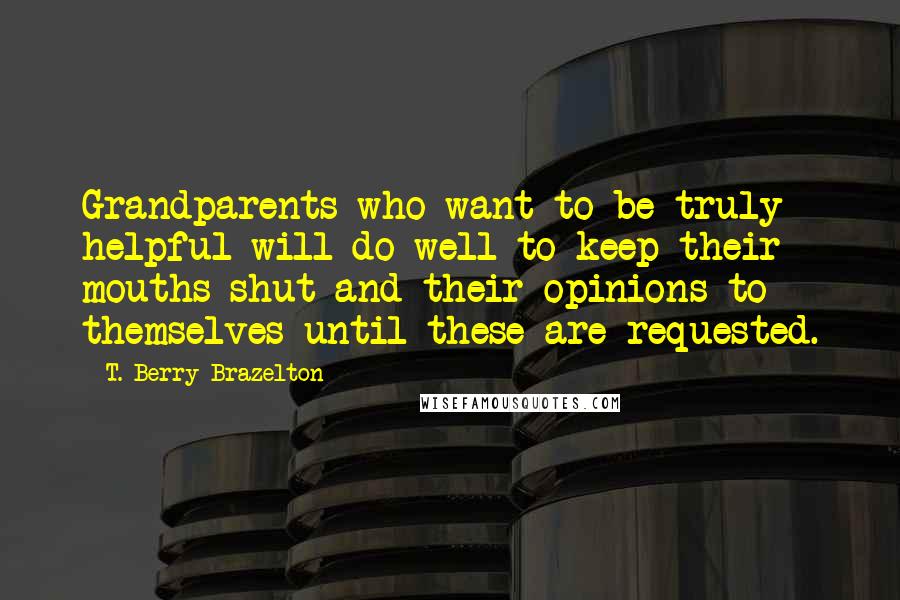 T. Berry Brazelton Quotes: Grandparents who want to be truly helpful will do well to keep their mouths shut and their opinions to themselves until these are requested.