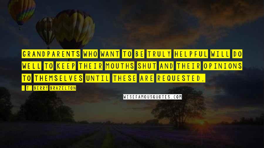 T. Berry Brazelton Quotes: Grandparents who want to be truly helpful will do well to keep their mouths shut and their opinions to themselves until these are requested.