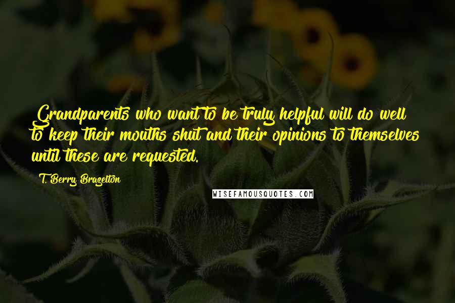 T. Berry Brazelton Quotes: Grandparents who want to be truly helpful will do well to keep their mouths shut and their opinions to themselves until these are requested.