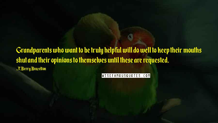 T. Berry Brazelton Quotes: Grandparents who want to be truly helpful will do well to keep their mouths shut and their opinions to themselves until these are requested.