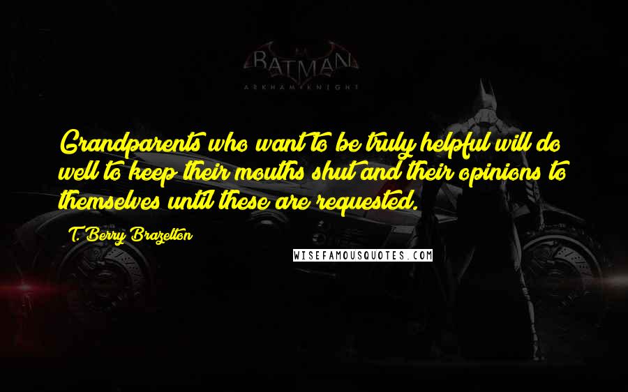 T. Berry Brazelton Quotes: Grandparents who want to be truly helpful will do well to keep their mouths shut and their opinions to themselves until these are requested.