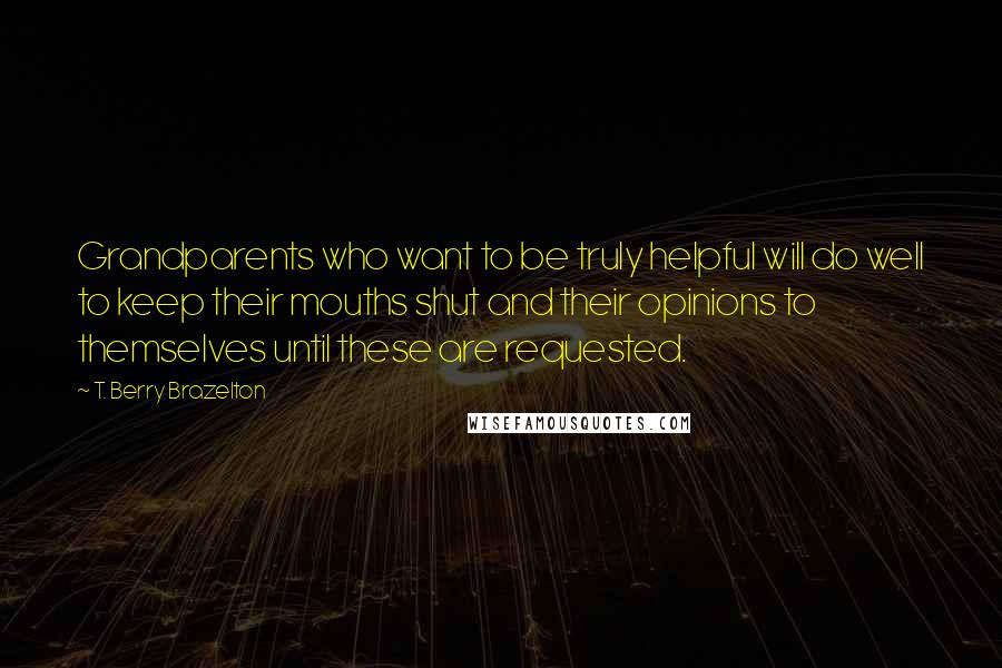 T. Berry Brazelton Quotes: Grandparents who want to be truly helpful will do well to keep their mouths shut and their opinions to themselves until these are requested.