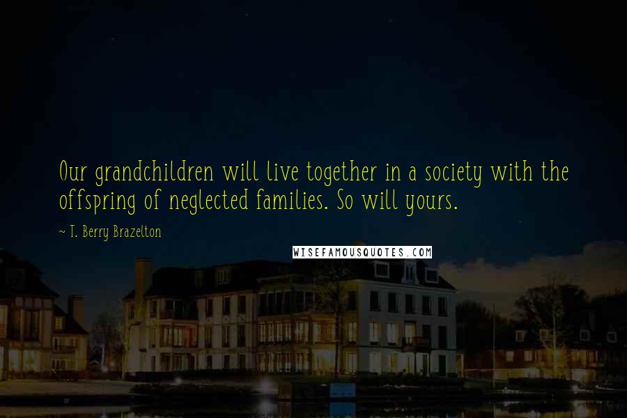 T. Berry Brazelton Quotes: Our grandchildren will live together in a society with the offspring of neglected families. So will yours.