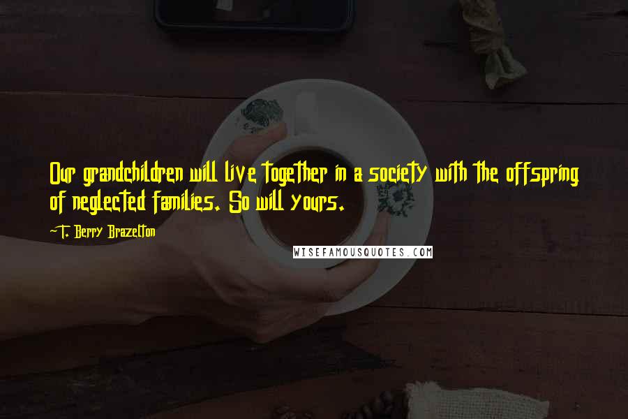 T. Berry Brazelton Quotes: Our grandchildren will live together in a society with the offspring of neglected families. So will yours.