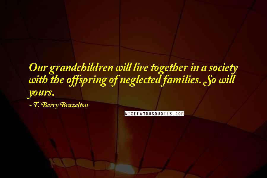 T. Berry Brazelton Quotes: Our grandchildren will live together in a society with the offspring of neglected families. So will yours.