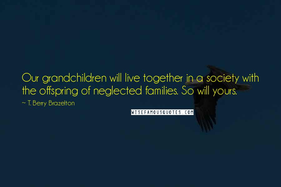 T. Berry Brazelton Quotes: Our grandchildren will live together in a society with the offspring of neglected families. So will yours.