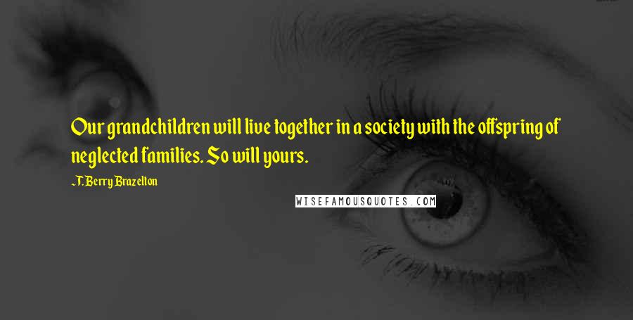 T. Berry Brazelton Quotes: Our grandchildren will live together in a society with the offspring of neglected families. So will yours.