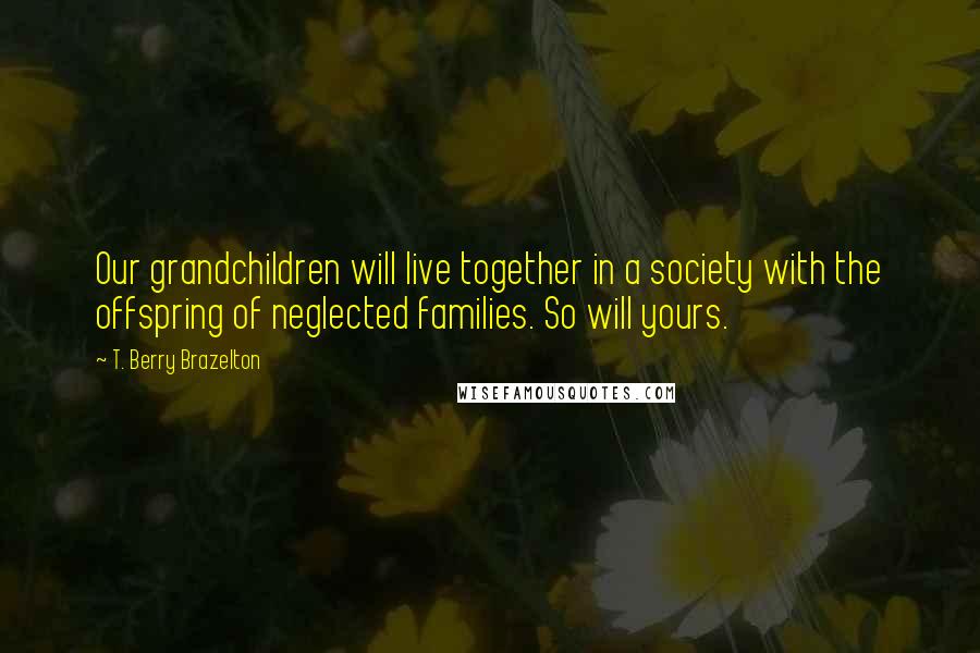 T. Berry Brazelton Quotes: Our grandchildren will live together in a society with the offspring of neglected families. So will yours.