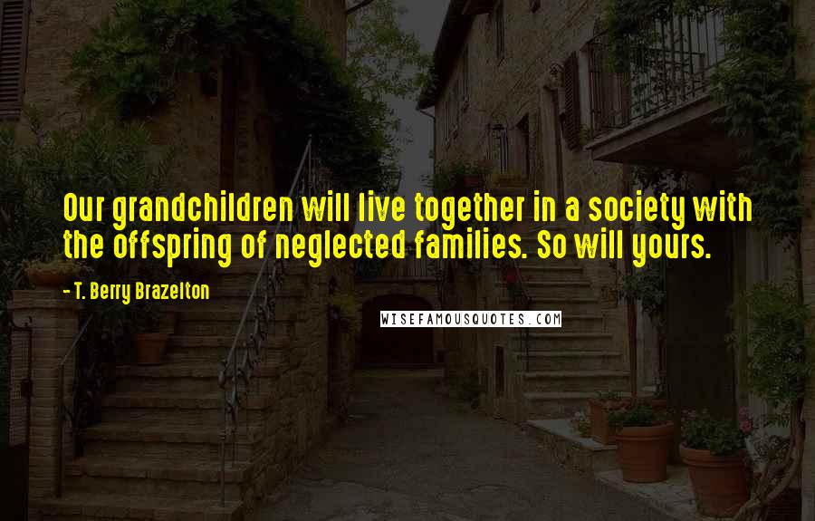 T. Berry Brazelton Quotes: Our grandchildren will live together in a society with the offspring of neglected families. So will yours.