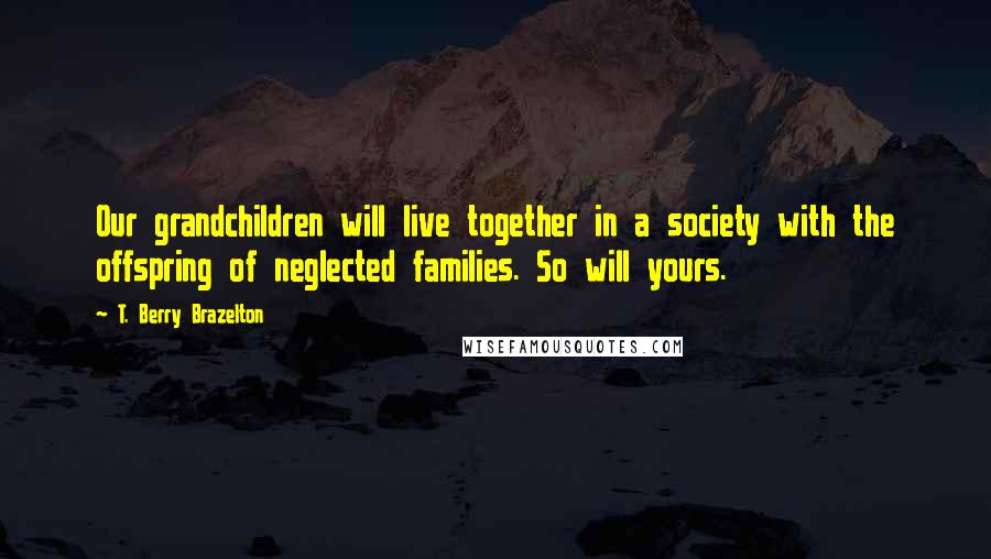 T. Berry Brazelton Quotes: Our grandchildren will live together in a society with the offspring of neglected families. So will yours.