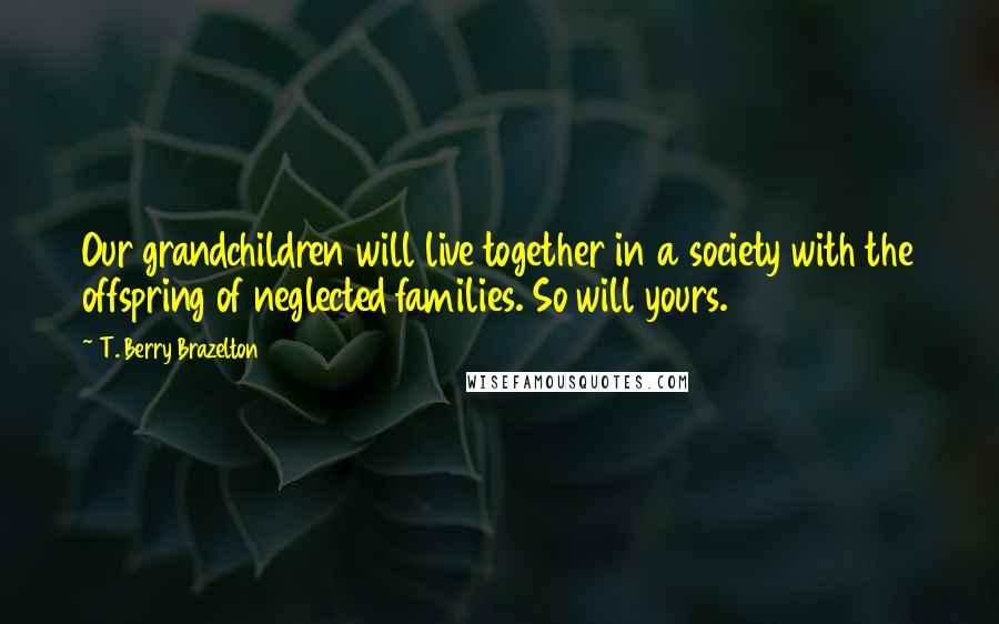 T. Berry Brazelton Quotes: Our grandchildren will live together in a society with the offspring of neglected families. So will yours.