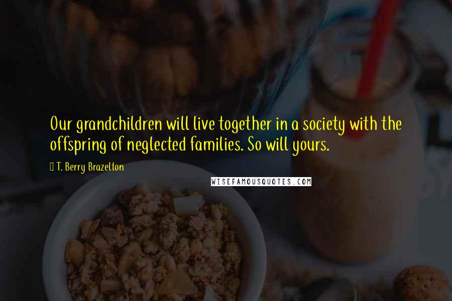 T. Berry Brazelton Quotes: Our grandchildren will live together in a society with the offspring of neglected families. So will yours.