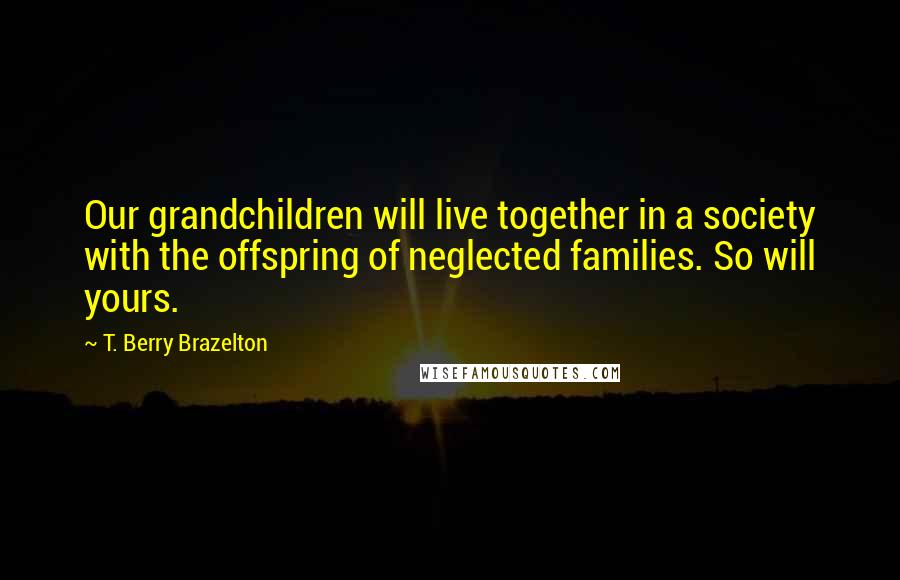 T. Berry Brazelton Quotes: Our grandchildren will live together in a society with the offspring of neglected families. So will yours.