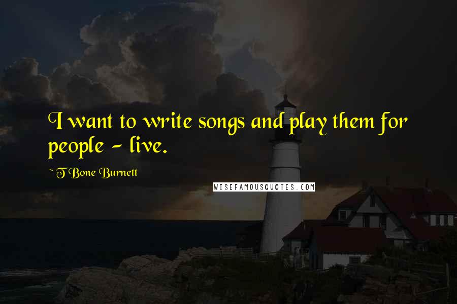 T Bone Burnett Quotes: I want to write songs and play them for people - live.