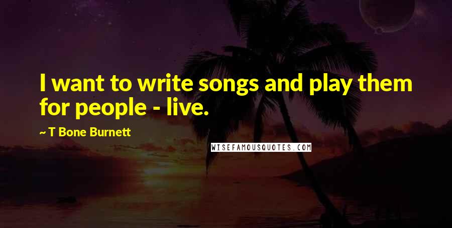 T Bone Burnett Quotes: I want to write songs and play them for people - live.