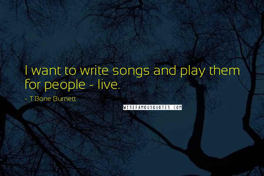 T Bone Burnett Quotes: I want to write songs and play them for people - live.