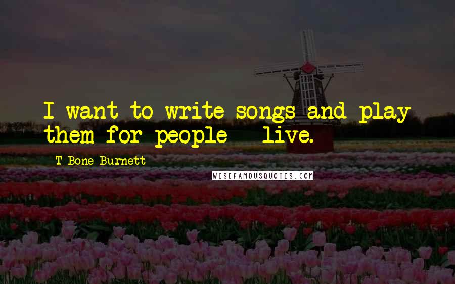 T Bone Burnett Quotes: I want to write songs and play them for people - live.
