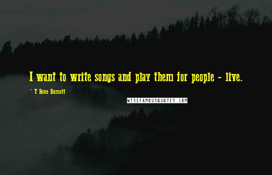 T Bone Burnett Quotes: I want to write songs and play them for people - live.