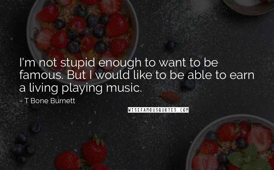 T Bone Burnett Quotes: I'm not stupid enough to want to be famous. But I would like to be able to earn a living playing music.