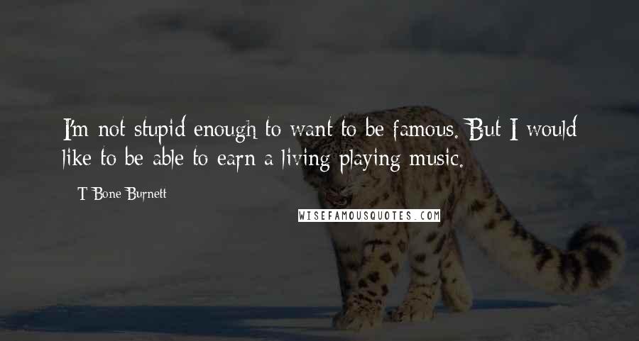 T Bone Burnett Quotes: I'm not stupid enough to want to be famous. But I would like to be able to earn a living playing music.