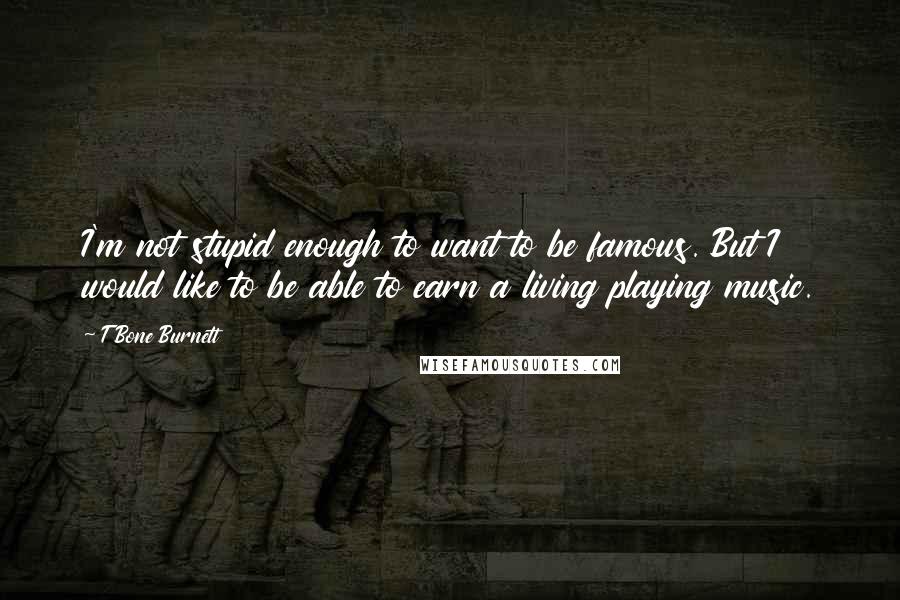 T Bone Burnett Quotes: I'm not stupid enough to want to be famous. But I would like to be able to earn a living playing music.