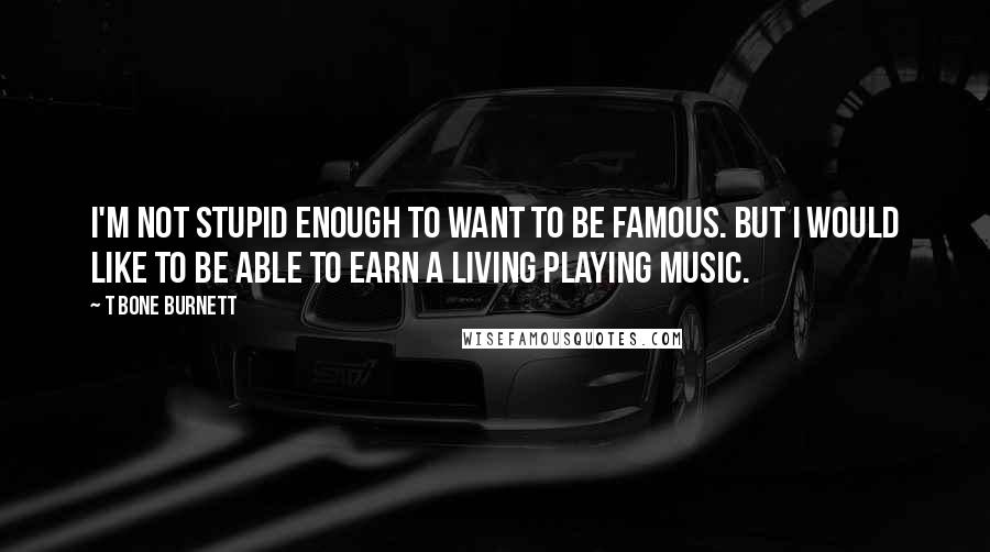 T Bone Burnett Quotes: I'm not stupid enough to want to be famous. But I would like to be able to earn a living playing music.