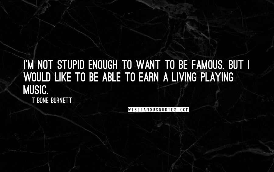 T Bone Burnett Quotes: I'm not stupid enough to want to be famous. But I would like to be able to earn a living playing music.