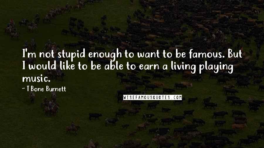 T Bone Burnett Quotes: I'm not stupid enough to want to be famous. But I would like to be able to earn a living playing music.