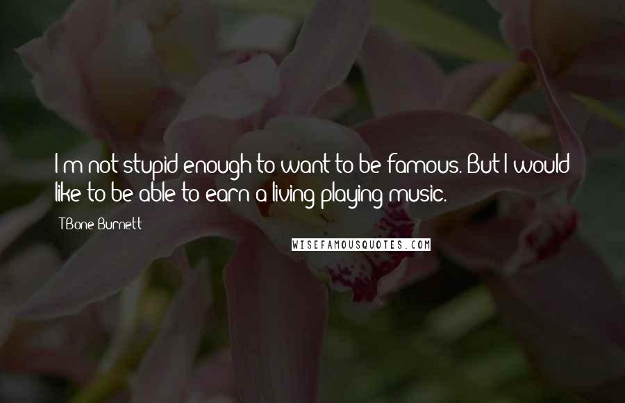 T Bone Burnett Quotes: I'm not stupid enough to want to be famous. But I would like to be able to earn a living playing music.