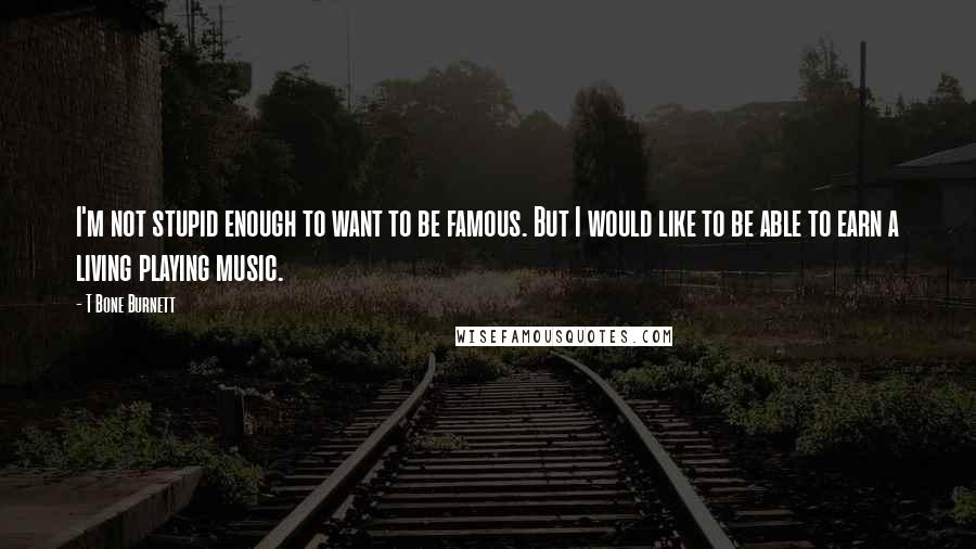 T Bone Burnett Quotes: I'm not stupid enough to want to be famous. But I would like to be able to earn a living playing music.