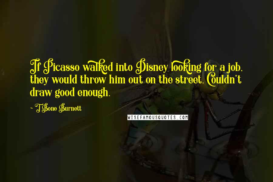 T Bone Burnett Quotes: If Picasso walked into Disney looking for a job, they would throw him out on the street. Couldn't draw good enough.