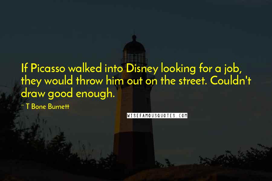 T Bone Burnett Quotes: If Picasso walked into Disney looking for a job, they would throw him out on the street. Couldn't draw good enough.